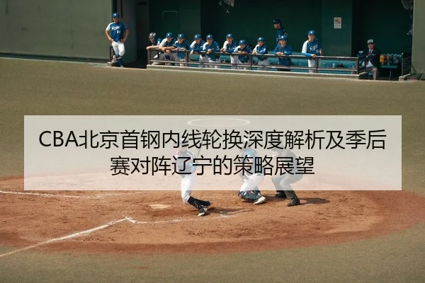 CBA北京首钢内线轮换深度解析及季后赛对阵辽宁的策略展望