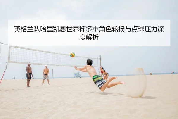 ying-ge-lan-dui-ha-li-kai-en-shi-jie-bei-duo-zhong-jue-se-lun-huan-yu-dian-qiu-ya-li-shen-du-jie-xi-1-531.jpg